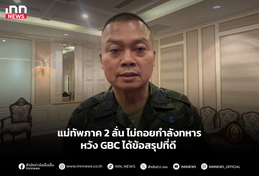 แม่ทัพภาค 2 ลั่น ไม่ถอยกำลังทหาร หวัง GBC ได้ข้อสรุปที่ดี